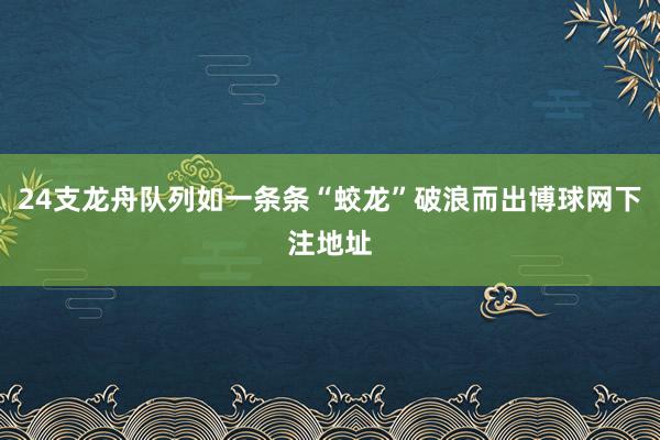 24支龙舟队列如一条条“蛟龙”破浪而出博球网下注地址