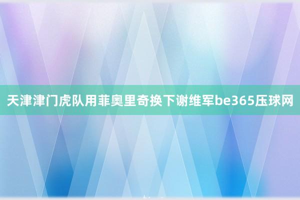 天津津门虎队用菲奥里奇换下谢维军be365压球网