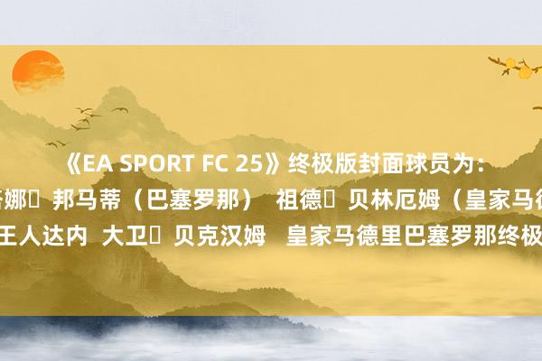 《EA SPORT FC 25》终极版封面球员为：   詹路易吉・布冯  艾塔娜・邦马蒂（巴塞罗那）  祖德・贝林厄姆（皇家马德里）  王人内丁・王人达内  大卫・贝克汉姆   皇家马德里巴塞罗那终极版封面EA发布于：山东省外围欧洲买球赛导航