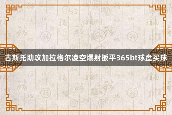 古斯托助攻加拉格尔凌空爆射扳平365bt球盘买球