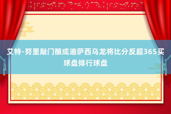 艾特-努里敲门酿成迪萨西乌龙将比分反超365买球盘排行球盘