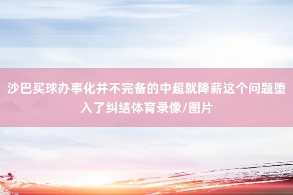 沙巴买球办事化并不完备的中超就降薪这个问题堕入了纠结体育录像/图片