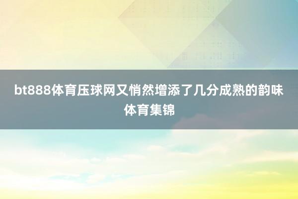 bt888体育压球网又悄然增添了几分成熟的韵味体育集锦