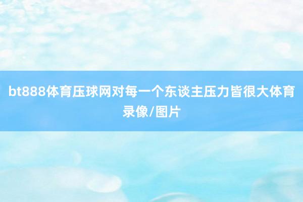 bt888体育压球网对每一个东谈主压力皆很大体育录像/图片