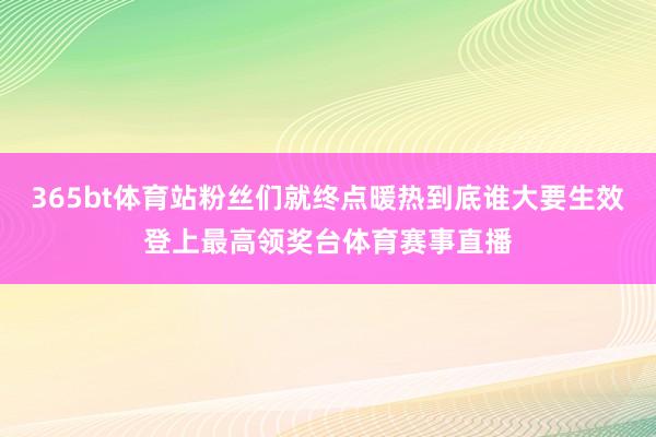 365bt体育站粉丝们就终点暖热到底谁大要生效登上最高领奖台体育赛事直播