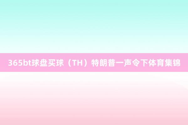 365bt球盘买球　　（TH）特朗普一声令下体育集锦