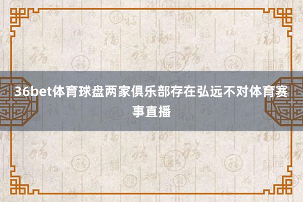 36bet体育球盘两家俱乐部存在弘远不对体育赛事直播