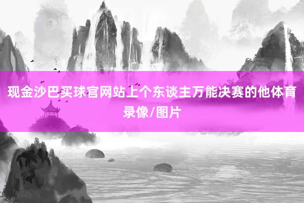 现金沙巴买球官网站上个东谈主万能决赛的他体育录像/图片