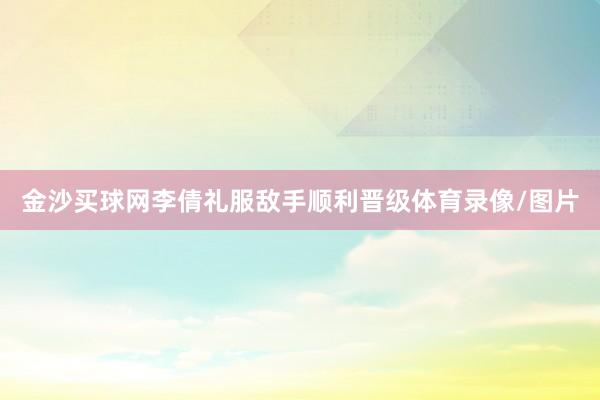 金沙买球网李倩礼服敌手顺利晋级体育录像/图片