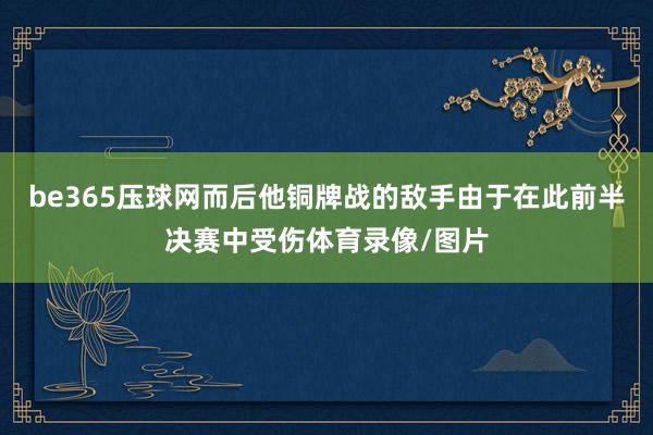 be365压球网而后他铜牌战的敌手由于在此前半决赛中受伤体育录像/图片