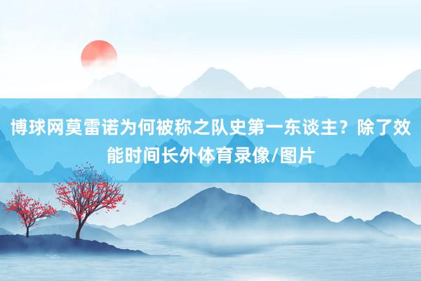 博球网莫雷诺为何被称之队史第一东谈主？除了效能时间长外体育录像/图片