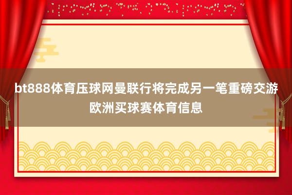 bt888体育压球网曼联行将完成另一笔重磅交游欧洲买球赛体育信息