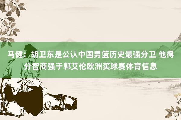 马健：胡卫东是公认中国男篮历史最强分卫 他得分智商强于郭艾伦欧洲买球赛体育信息