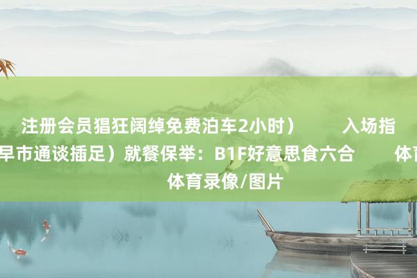 注册会员猖狂阔绰免费泊车2小时）        入场指挥：（盒马早市通谈插足）就餐保举：B1F好意思食六合        体育录像/图片