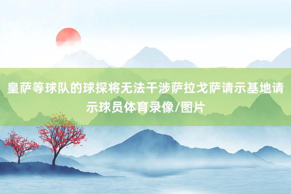 皇萨等球队的球探将无法干涉萨拉戈萨请示基地请示球员体育录像/图片