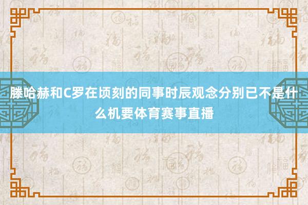 滕哈赫和C罗在顷刻的同事时辰观念分别已不是什么机要体育赛事直播