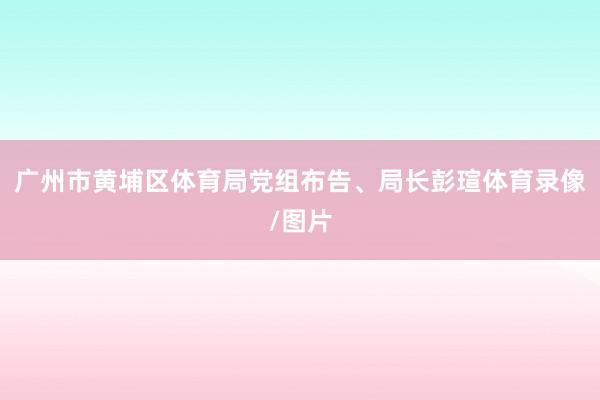 广州市黄埔区体育局党组布告、局长彭瑄体育录像/图片