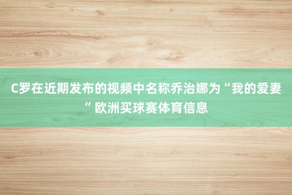 C罗在近期发布的视频中名称乔治娜为“我的爱妻”欧洲买球赛体育信息