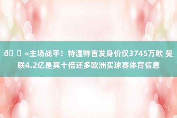 😫主场战平！特温特首发身价仅3745万欧 曼联4.2亿是其十倍还多欧洲买球赛体育信息