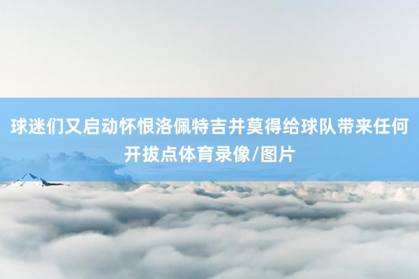 球迷们又启动怀恨洛佩特吉并莫得给球队带来任何开拔点体育录像/图片