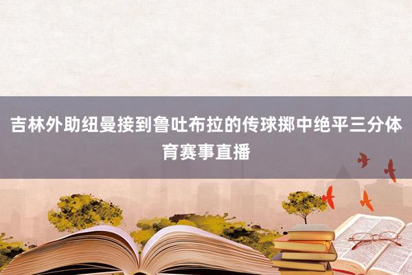 吉林外助纽曼接到鲁吐布拉的传球掷中绝平三分体育赛事直播