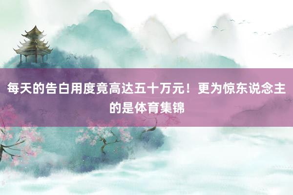 每天的告白用度竟高达五十万元！更为惊东说念主的是体育集锦