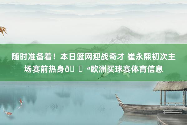 随时准备着！本日篮网迎战奇才 崔永熙初次主场赛前热身💪欧洲买球赛体育信息