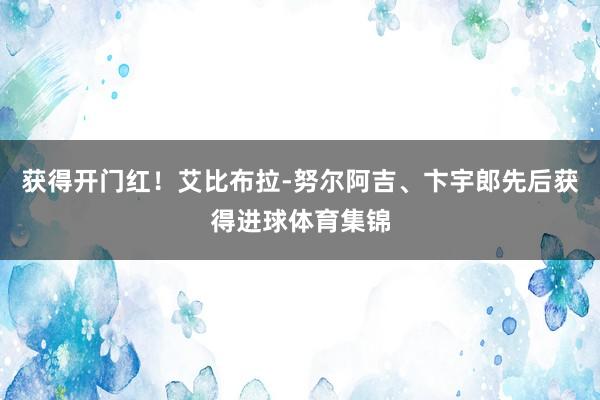 获得开门红！艾比布拉-努尔阿吉、卞宇郎先后获得进球体育集锦