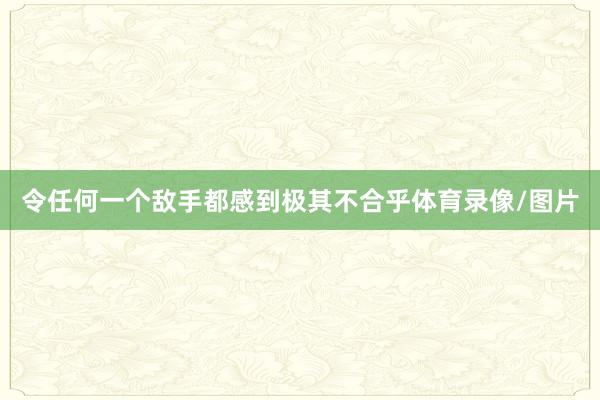 令任何一个敌手都感到极其不合乎体育录像/图片